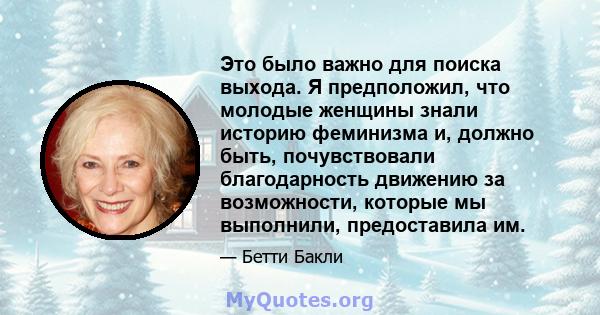 Это было важно для поиска выхода. Я предположил, что молодые женщины знали историю феминизма и, должно быть, почувствовали благодарность движению за возможности, которые мы выполнили, предоставила им.