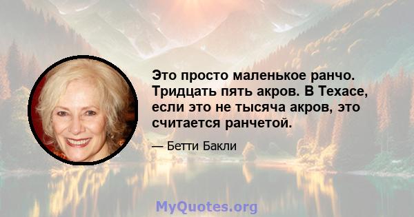 Это просто маленькое ранчо. Тридцать пять акров. В Техасе, если это не тысяча акров, это считается ранчетой.