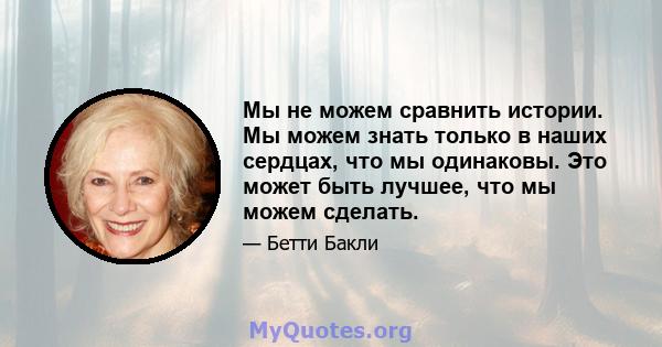 Мы не можем сравнить истории. Мы можем знать только в наших сердцах, что мы одинаковы. Это может быть лучшее, что мы можем сделать.