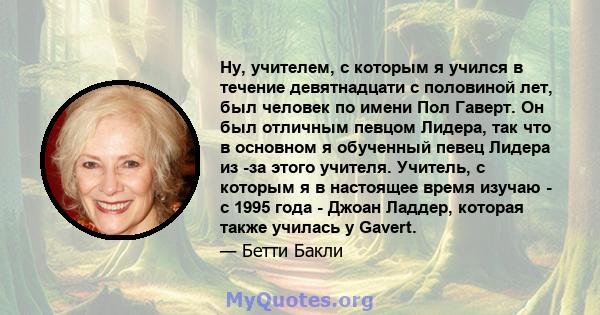 Ну, учителем, с которым я учился в течение девятнадцати с половиной лет, был человек по имени Пол Гаверт. Он был отличным певцом Лидера, так что в основном я обученный певец Лидера из -за этого учителя. Учитель, с