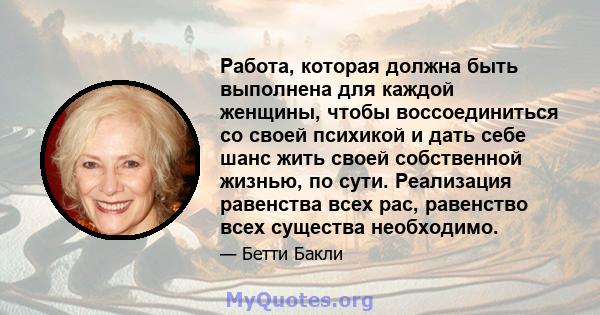 Работа, которая должна быть выполнена для каждой женщины, чтобы воссоединиться со своей психикой и дать себе шанс жить своей собственной жизнью, по сути. Реализация равенства всех рас, равенство всех существа необходимо.