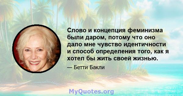 Слово и концепция феминизма были даром, потому что оно дало мне чувство идентичности и способ определения того, как я хотел бы жить своей жизнью.