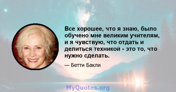 Все хорошее, что я знаю, было обучено мне великим учителям, и я чувствую, что отдать и делиться техникой - это то, что нужно сделать.