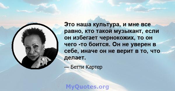 Это наша культура, и мне все равно, кто такой музыкант, если он избегает чернокожих, то он чего -то боится. Он не уверен в себе, иначе он не верит в то, что делает.