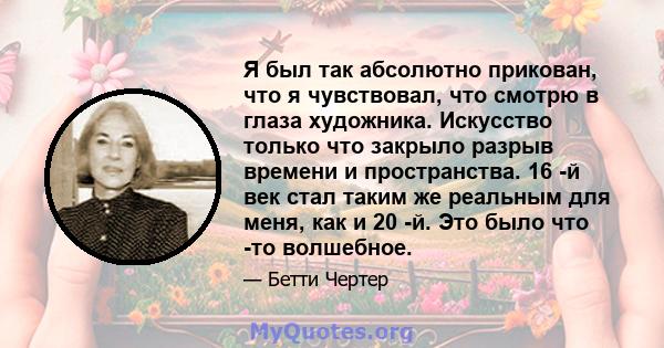 Я был так абсолютно прикован, что я чувствовал, что смотрю в глаза художника. Искусство только что закрыло разрыв времени и пространства. 16 -й век стал таким же реальным для меня, как и 20 -й. Это было что -то