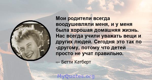 Мои родители всегда воодушевляли меня, и у меня была хорошая домашняя жизнь. Нас всегда учили уважать вещи и других людей. Сегодня это так по -другому, потому что детей просто не учат правильно.