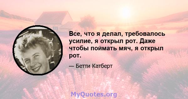 Все, что я делал, требовалось усилие, я открыл рот. Даже чтобы поймать мяч, я открыл рот.