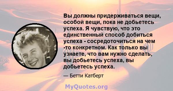 Вы должны придерживаться вещи, особой вещи, пока не добьетесь успеха. Я чувствую, что это единственный способ добиться успеха - сосредоточиться на чем -то конкретном. Как только вы узнаете, что вам нужно сделать, вы