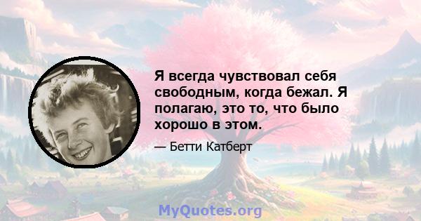 Я всегда чувствовал себя свободным, когда бежал. Я полагаю, это то, что было хорошо в этом.