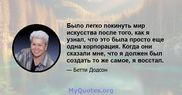 Было легко покинуть мир искусства после того, как я узнал, что это была просто еще одна корпорация. Когда они сказали мне, что я должен был создать то же самое, я восстал.