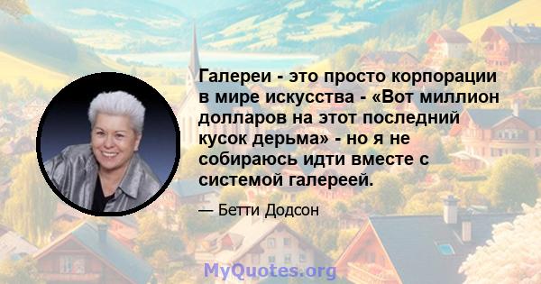 Галереи - это просто корпорации в мире искусства - «Вот миллион долларов на этот последний кусок дерьма» - но я не собираюсь идти вместе с системой галереей.