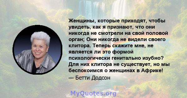 Женщины, которые приходят, чтобы увидеть, как я признают, что они никогда не смотрели на свой половой орган; Они никогда не видели своего клитора. Теперь скажите мне, не является ли это формой психологически генитально