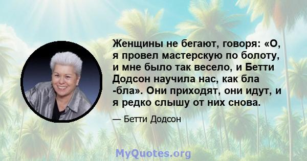 Женщины не бегают, говоря: «О, я провел мастерскую по болоту, и мне было так весело, и Бетти Додсон научила нас, как бла -бла». Они приходят, они идут, и я редко слышу от них снова.