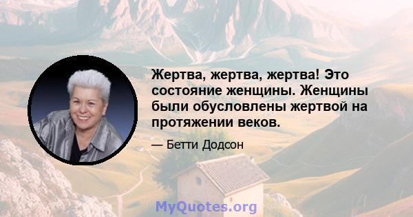 Жертва, жертва, жертва! Это состояние женщины. Женщины были обусловлены жертвой на протяжении веков.