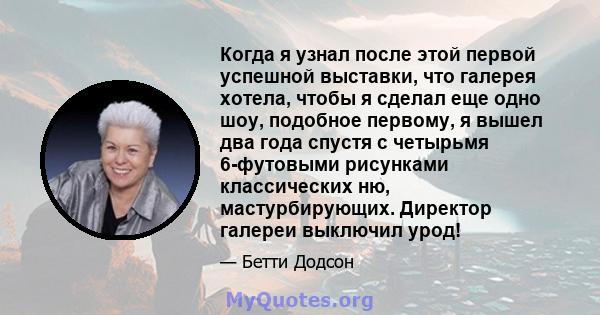 Когда я узнал после этой первой успешной выставки, что галерея хотела, чтобы я сделал еще одно шоу, подобное первому, я вышел два года спустя с четырьмя 6-футовыми рисунками классических ню, мастурбирующих. Директор