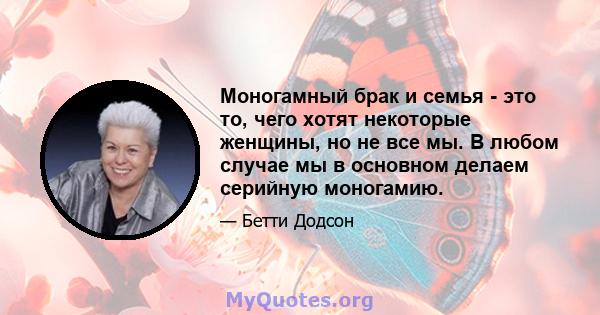 Моногамный брак и семья - это то, чего хотят некоторые женщины, но не все мы. В любом случае мы в основном делаем серийную моногамию.