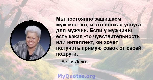 Мы постоянно защищаем мужское эго, и это плохая услуга для мужчин. Если у мужчины есть какая -то чувствительность или интеллект, он хочет получить прямую совок от своей подруги.