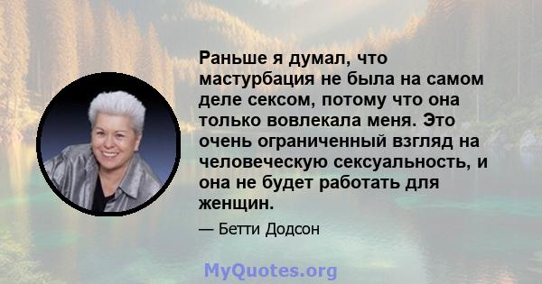 Раньше я думал, что мастурбация не была на самом деле сексом, потому что она только вовлекала меня. Это очень ограниченный взгляд на человеческую сексуальность, и она не будет работать для женщин.