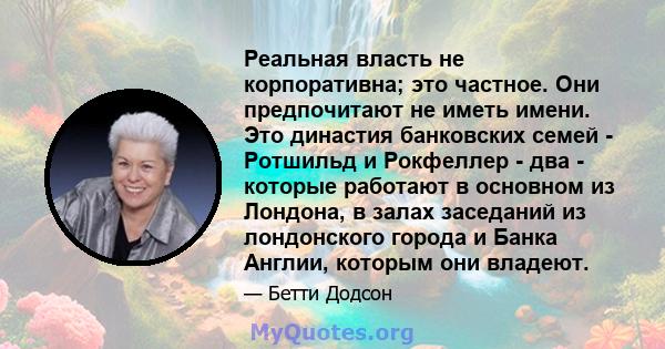 Реальная власть не корпоративна; это частное. Они предпочитают не иметь имени. Это династия банковских семей - Ротшильд и Рокфеллер - два - которые работают в основном из Лондона, в залах заседаний из лондонского города 