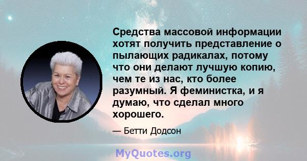 Средства массовой информации хотят получить представление о пылающих радикалах, потому что они делают лучшую копию, чем те из нас, кто более разумный. Я феминистка, и я думаю, что сделал много хорошего.