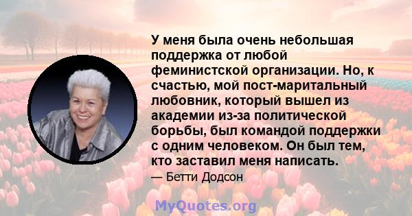 У меня была очень небольшая поддержка от любой феминистской организации. Но, к счастью, мой пост-маритальный любовник, который вышел из академии из-за политической борьбы, был командой поддержки с одним человеком. Он