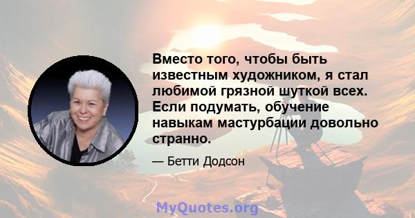 Вместо того, чтобы быть известным художником, я стал любимой грязной шуткой всех. Если подумать, обучение навыкам мастурбации довольно странно.