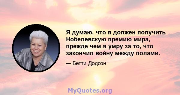 Я думаю, что я должен получить Нобелевскую премию мира, прежде чем я умру за то, что закончил войну между полами.