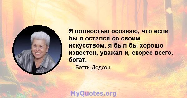 Я полностью осознаю, что если бы я остался со своим искусством, я был бы хорошо известен, уважал и, скорее всего, богат.