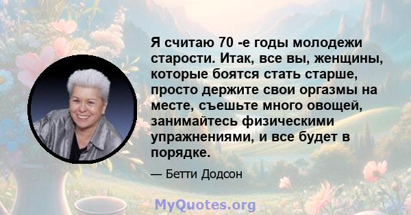 Я считаю 70 -е годы молодежи старости. Итак, все вы, женщины, которые боятся стать старше, просто держите свои оргазмы на месте, съешьте много овощей, занимайтесь физическими упражнениями, и все будет в порядке.