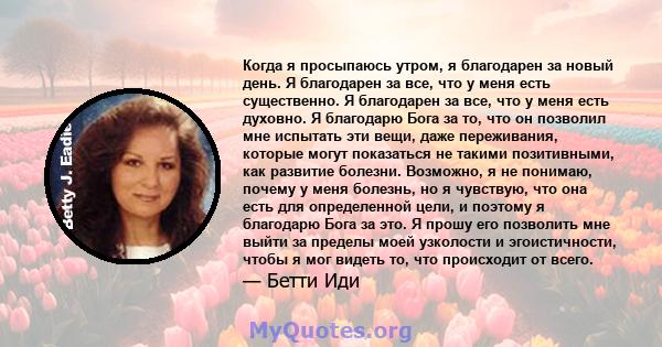 Когда я просыпаюсь утром, я благодарен за новый день. Я благодарен за все, что у меня есть существенно. Я благодарен за все, что у меня есть духовно. Я благодарю Бога за то, что он позволил мне испытать эти вещи, даже