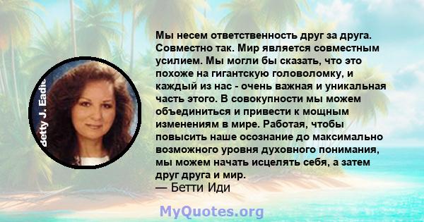 Мы несем ответственность друг за друга. Совместно так. Мир является совместным усилием. Мы могли бы сказать, что это похоже на гигантскую головоломку, и каждый из нас - очень важная и уникальная часть этого. В