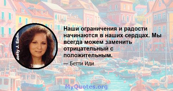 Наши ограничения и радости начинаются в наших сердцах. Мы всегда можем заменить отрицательный с положительным.