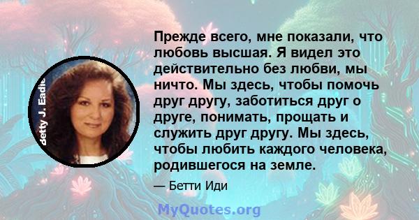 Прежде всего, мне показали, что любовь высшая. Я видел это действительно без любви, мы ничто. Мы здесь, чтобы помочь друг другу, заботиться друг о друге, понимать, прощать и служить друг другу. Мы здесь, чтобы любить