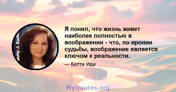 Я понял, что жизнь живет наиболее полностью в воображении - что, по иронии судьбы, воображение является ключом к реальности.