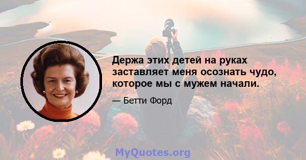 Держа этих детей на руках заставляет меня осознать чудо, которое мы с мужем начали.