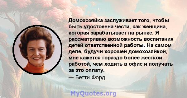 Домохозяйка заслуживает того, чтобы быть удостоенна чести, как женщина, которая зарабатывает на рынке. Я рассматриваю возможность воспитания детей ответственной работы. На самом деле, будучи хорошей домохозяйкой, мне