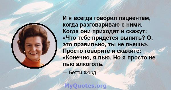 И я всегда говорил пациентам, когда разговариваю с ними. Когда они приходят и скажут: «Что тебе придется выпить? О, это правильно, ты не пьешь». Просто говорите и скажите: «Конечно, я пью. Но я просто не пью алкоголь.