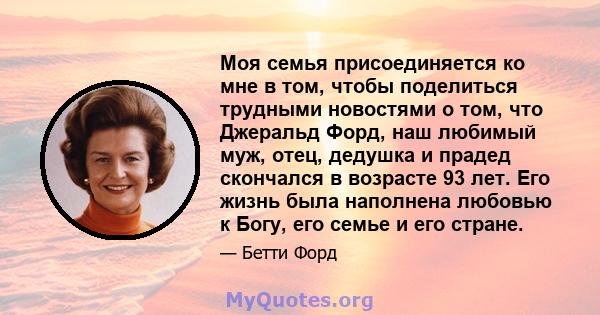 Моя семья присоединяется ко мне в том, чтобы поделиться трудными новостями о том, что Джеральд Форд, наш любимый муж, отец, дедушка и прадед скончался в возрасте 93 лет. Его жизнь была наполнена любовью к Богу, его