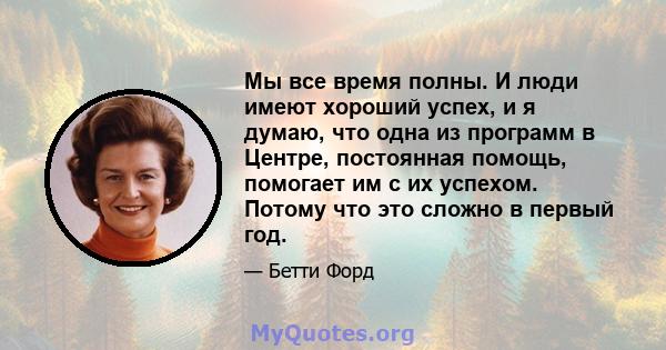 Мы все время полны. И люди имеют хороший успех, и я думаю, что одна из программ в Центре, постоянная помощь, помогает им с их успехом. Потому что это сложно в первый год.