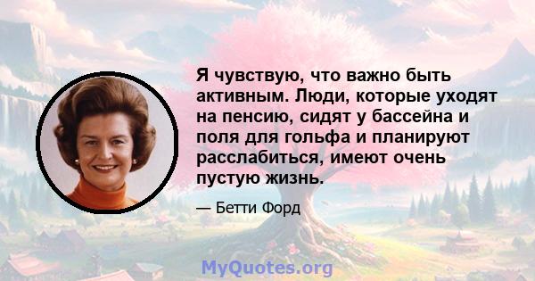 Я чувствую, что важно быть активным. Люди, которые уходят на пенсию, сидят у бассейна и поля для гольфа и планируют расслабиться, имеют очень пустую жизнь.