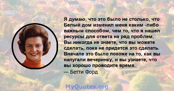 Я думаю, что это было не столько, что Белый дом изменил меня каким -либо важным способом, чем то, что я нашел ресурсы для ответа на ряд проблем. Вы никогда не знаете, что вы можете сделать, пока не придется это сделать. 