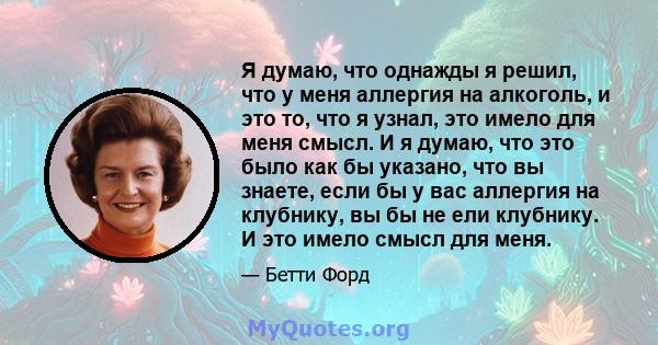 Я думаю, что однажды я решил, что у меня аллергия на алкоголь, и это то, что я узнал, это имело для меня смысл. И я думаю, что это было как бы указано, что вы знаете, если бы у вас аллергия на клубнику, вы бы не ели