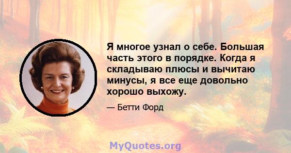 Я многое узнал о себе. Большая часть этого в порядке. Когда я складываю плюсы и вычитаю минусы, я все еще довольно хорошо выхожу.