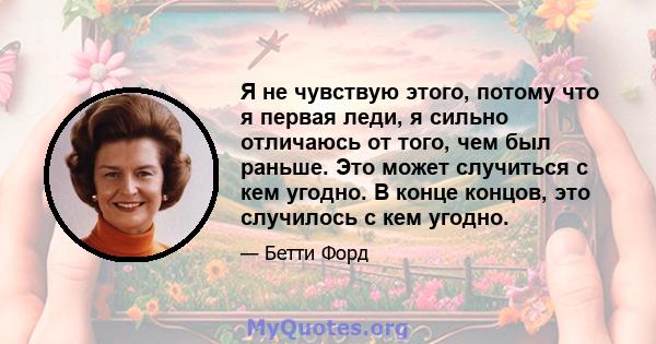 Я не чувствую этого, потому что я первая леди, я сильно отличаюсь от того, чем был раньше. Это может случиться с кем угодно. В конце концов, это случилось с кем угодно.