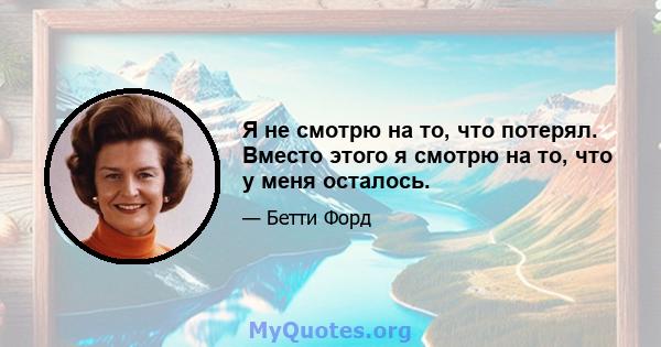 Я не смотрю на то, что потерял. Вместо этого я смотрю на то, что у меня осталось.