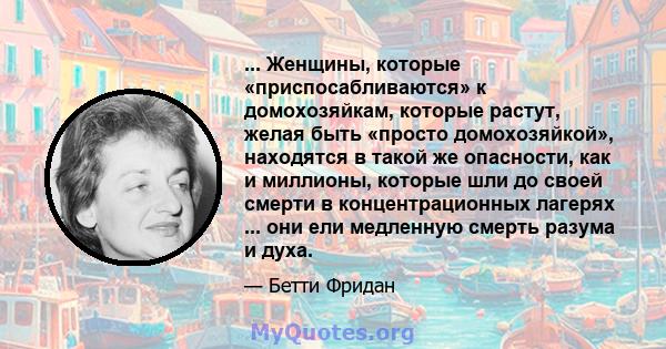 ... Женщины, которые «приспосабливаются» к домохозяйкам, которые растут, желая быть «просто домохозяйкой», находятся в такой же опасности, как и миллионы, которые шли до своей смерти в концентрационных лагерях ... они