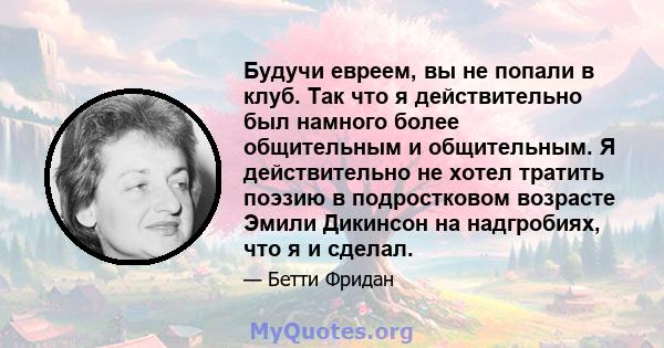 Будучи евреем, вы не попали в клуб. Так что я действительно был намного более общительным и общительным. Я действительно не хотел тратить поэзию в подростковом возрасте Эмили Дикинсон на надгробиях, что я и сделал.