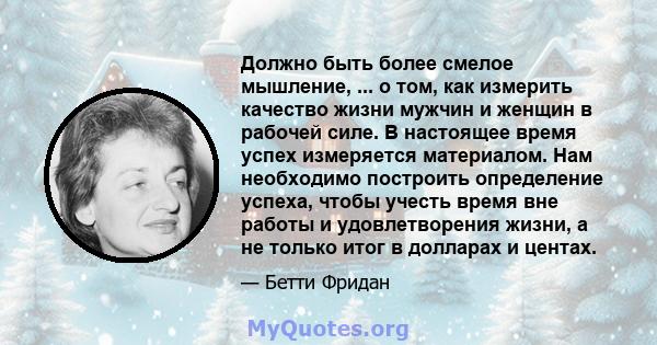 Должно быть более смелое мышление, ... о том, как измерить качество жизни мужчин и женщин в рабочей силе. В настоящее время успех измеряется материалом. Нам необходимо построить определение успеха, чтобы учесть время