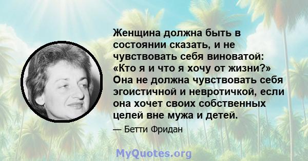 Женщина должна быть в состоянии сказать, и не чувствовать себя виноватой: «Кто я и что я хочу от жизни?» Она не должна чувствовать себя эгоистичной и невротичкой, если она хочет своих собственных целей вне мужа и детей.