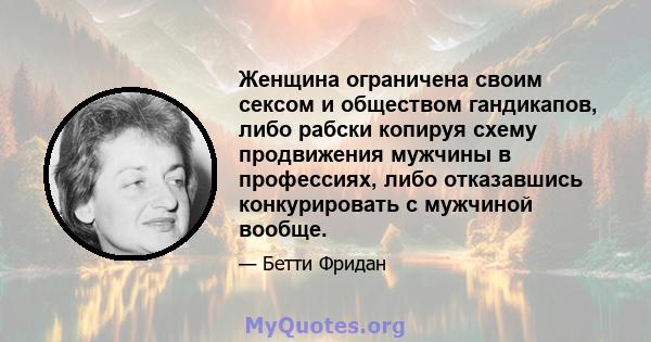 Женщина ограничена своим сексом и обществом гандикапов, либо рабски копируя схему продвижения мужчины в профессиях, либо отказавшись конкурировать с мужчиной вообще.